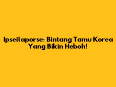 Ipseilaporse: Bintang Tamu Korea Yang Bikin Heboh!