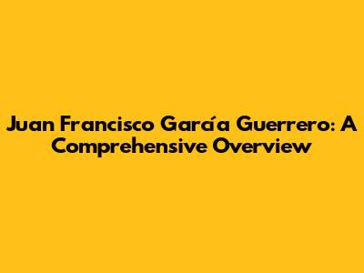 Juan Francisco García Guerrero: A Comprehensive Overview