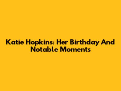Katie Hopkins: Her Birthday And Notable Moments