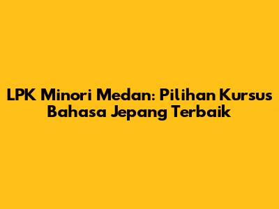 LPK Minori Medan: Pilihan Kursus Bahasa Jepang Terbaik