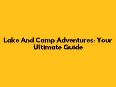 Lake And Camp Adventures: Your Ultimate Guide