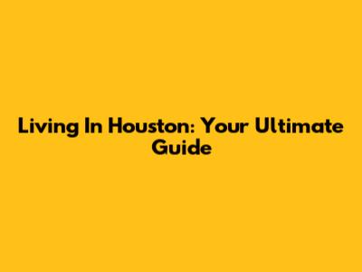 Living In Houston: Your Ultimate Guide