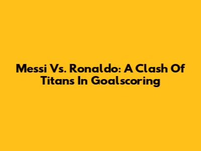Messi Vs. Ronaldo: A Clash Of Titans In Goalscoring