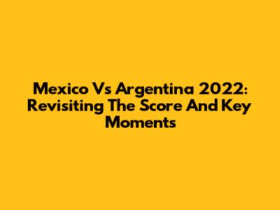 Mexico Vs Argentina 2022: Revisiting The Score And Key Moments