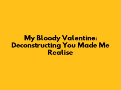 My Bloody Valentine: Deconstructing 'You Made Me Realise'