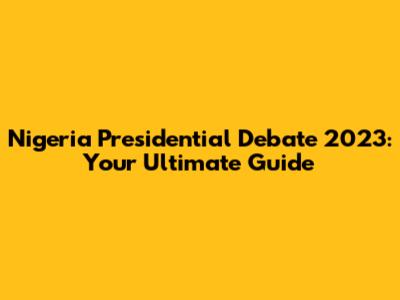 Nigeria Presidential Debate 2023: Your Ultimate Guide