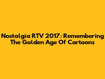 Nostalgia RTV 2017: Remembering The Golden Age Of Cartoons