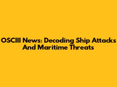 OSCIII News: Decoding Ship Attacks And Maritime Threats