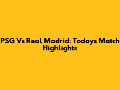 PSG Vs Real Madrid: Today's Match Highlights