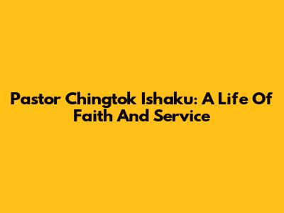 Pastor Chingtok Ishaku: A Life Of Faith And Service