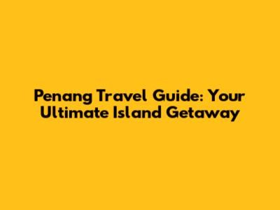 Penang Travel Guide: Your Ultimate Island Getaway