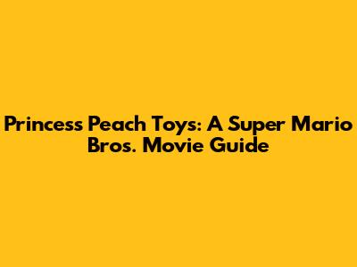 Princess Peach Toys: A Super Mario Bros. Movie Guide