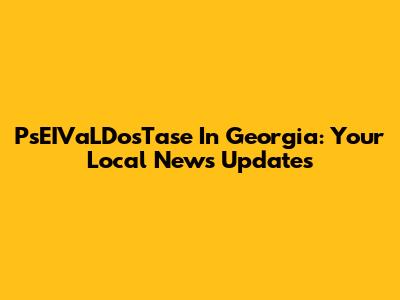 PsEIVaLDosTase In Georgia: Your Local News Updates