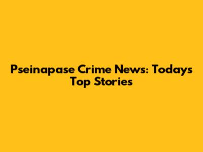 Pseinapase Crime News: Today's Top Stories