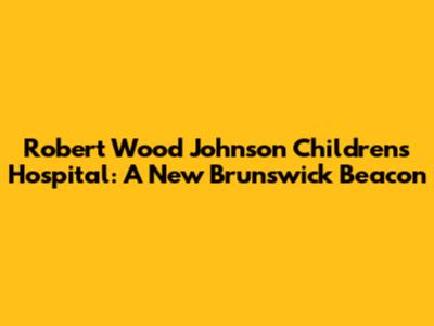 Robert Wood Johnson Children's Hospital: A New Brunswick Beacon