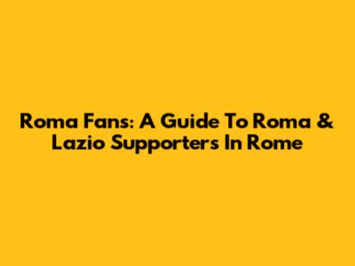 Roma Fans: A Guide To Roma & Lazio Supporters In Rome