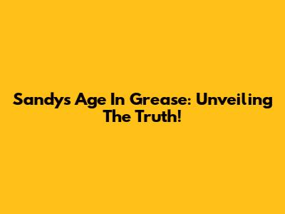Sandy's Age In Grease: Unveiling The Truth!