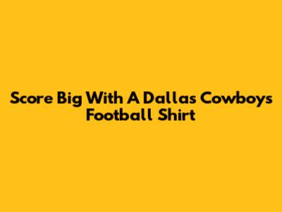 Score Big With A Dallas Cowboys Football Shirt