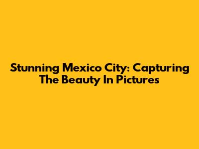 Stunning Mexico City: Capturing The Beauty In Pictures