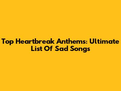 Top Heartbreak Anthems: Ultimate List Of Sad Songs
