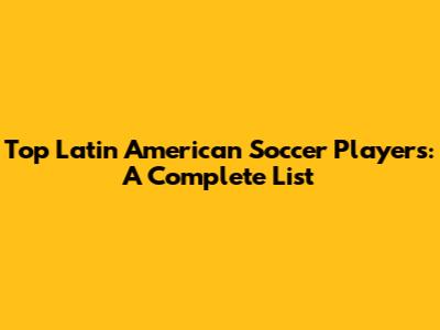 Top Latin American Soccer Players: A Complete List