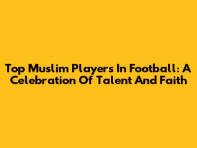 Top Muslim Players In Football: A Celebration Of Talent And Faith