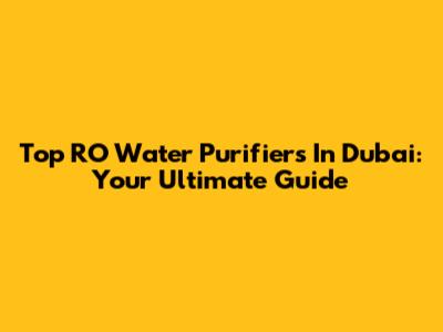 Top RO Water Purifiers In Dubai: Your Ultimate Guide