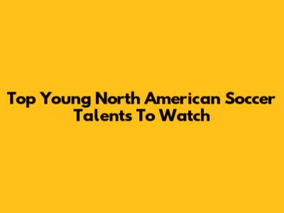Top Young North American Soccer Talents To Watch