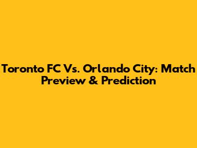 Toronto FC Vs. Orlando City: Match Preview & Prediction