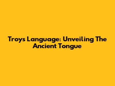 Troy's Language: Unveiling The Ancient Tongue