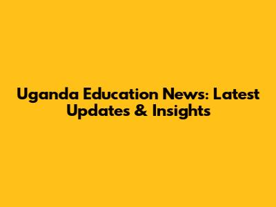 Uganda Education News: Latest Updates & Insights