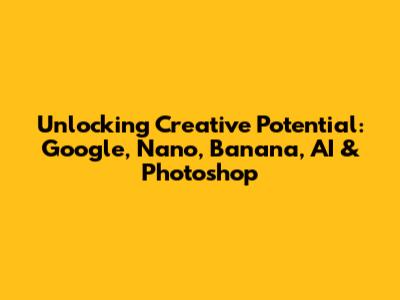 Unlocking Creative Potential: Google, Nano, Banana, AI & Photoshop