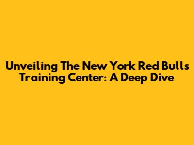 Unveiling The New York Red Bulls Training Center: A Deep Dive