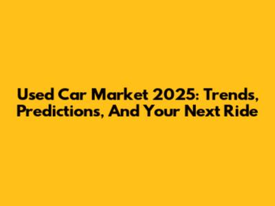 Used Car Market 2025: Trends, Predictions, And Your Next Ride