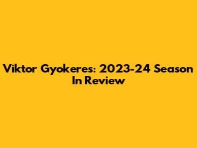 Viktor Gyokeres: 2023-24 Season In Review