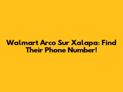 Walmart Arco Sur Xalapa: Find Their Phone Number!