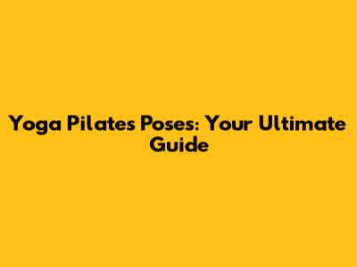 Yoga Pilates Poses: Your Ultimate Guide